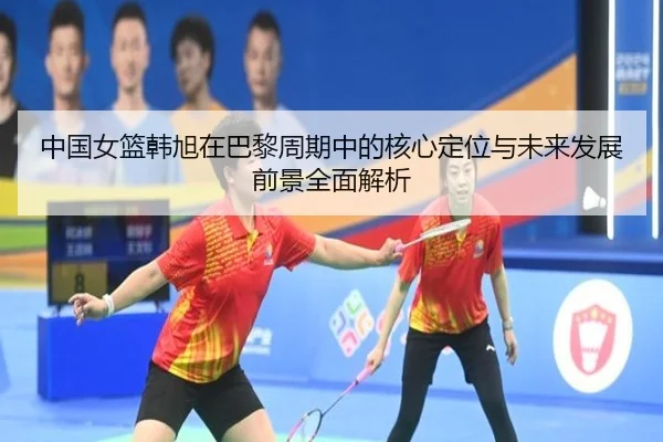 中国女篮韩旭在巴黎周期中的核心定位与未来发展前景全面解析 | leyu