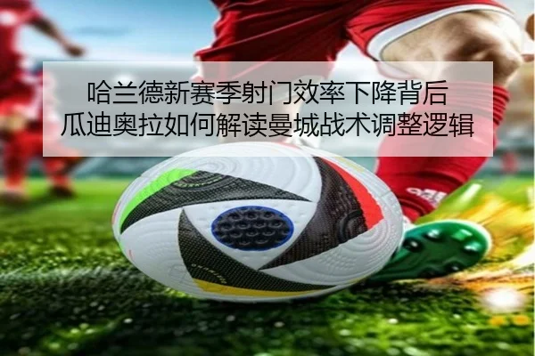 哈兰德新赛季射门效率下降背后 瓜迪奥拉如何解读曼城战术调整逻辑 - leyu